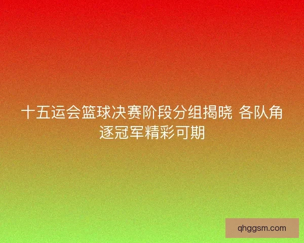 十五运会篮球决赛阶段分组揭晓 各队角逐冠军精彩可期
